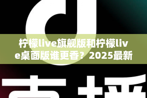 柠檬live旗舰版和柠檬live桌面版谁更香？2025最新深度对比评测，帮你选出最适合自己的版本