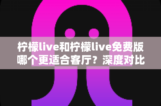 柠檬live和柠檬live免费版哪个更适合客厅？深度对比解析，帮你找到大屏影音的最优选择方案