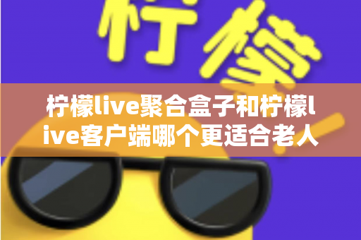 柠檬live聚合盒子和柠檬live客户端哪个更适合老人用？2025年最新选购指南与家庭使用全解析