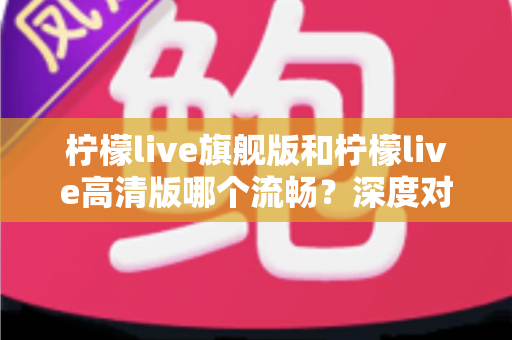 柠檬live旗舰版和柠檬live高清版哪个流畅？深度对比测评帮你选出最顺滑的版本