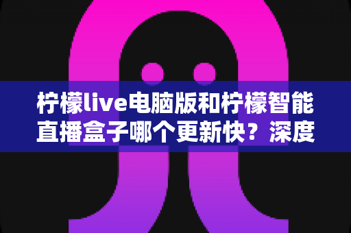 柠檬live电脑版和柠檬智能直播盒子哪个更新快？深度对比解析帮你做出明智选择
