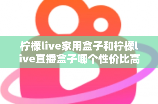 柠檬live家用盒子和柠檬live直播盒子哪个性价比高?选购前必看的深度对比指南 柠檬live家用盒子和柠檬live直播盒子哪个性价比高?选购前必看的深度对比指南