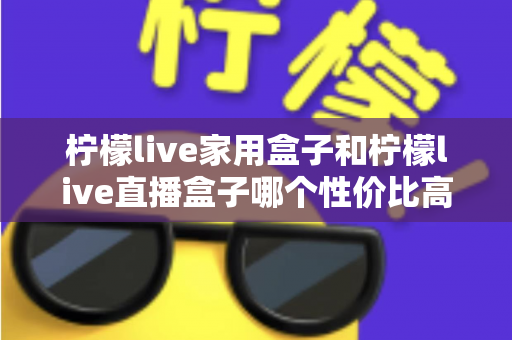 柠檬live家用盒子和柠檬live直播盒子哪个性价比高?选购前必看的深度对比指南 柠檬live家用盒子和柠檬live直播盒子哪个性价比高?选购前必看的深度对比指南