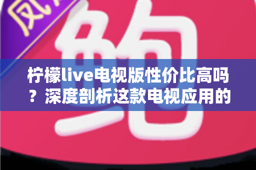 柠檬live电视版性价比高吗？深度剖析这款电视应用的真实价值与使用体验