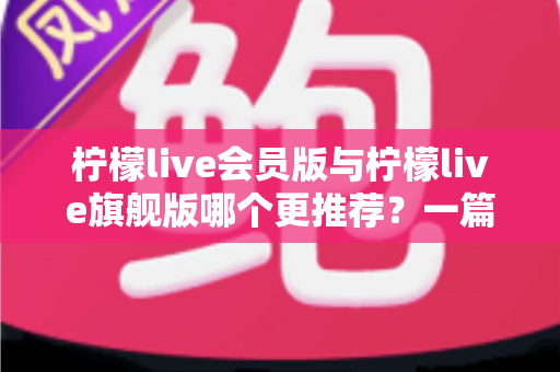 柠檬live会员版与柠檬live旗舰版哪个更推荐?一篇讲透差异的实用选购指南 柠檬live会员版与柠檬live旗舰版哪个更推荐?一篇讲透差异的实用选购指南