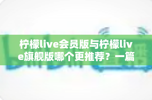 柠檬live会员版与柠檬live旗舰版哪个更推荐？一篇讲透差异的实用选购指南