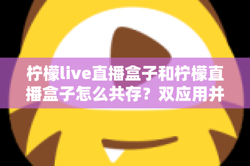 柠檬live直播盒子和柠檬直播盒子怎么共存？双应用并行安装与使用的全攻略指南