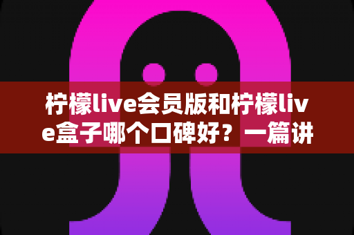 柠檬live会员版和柠檬live盒子哪个口碑好？一篇讲透的深度对比评测指南