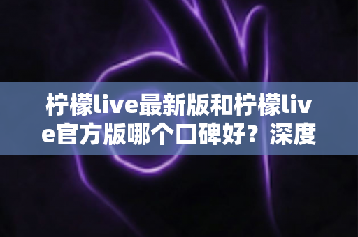 柠檬live最新版和柠檬live官方版哪个口碑好？深度对比分析与选择指南