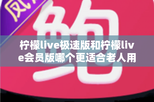 柠檬live极速版和柠檬live会员版哪个更适合老人用?全面对比分析与贴心选购指南 柠檬live极速版和柠檬live会员版哪个更适合老人用?全面对比分析与贴心选购指南