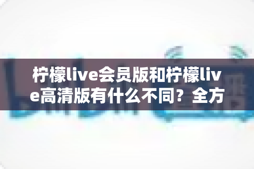 柠檬live会员版和柠檬live高清版有什么不同？全方位深度对比解析，帮你选出最适合自己的版本