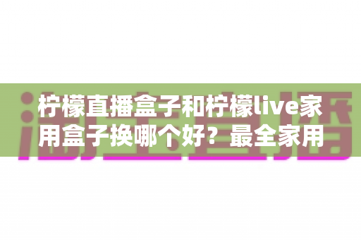 柠檬直播盒子和柠檬live家用盒子换哪个好?最全家用电视盒子选购指南与深度对比解析 柠檬直播盒子和柠檬live家用盒子换哪个好?最全家用电视盒子选购指南与深度对比解析