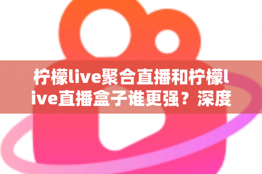 柠檬live聚合直播和柠檬live直播盒子谁更强?深度横评帮你选出最适合自己的直播神器 柠檬live聚合直播和柠檬live直播盒子谁更强?深度横评帮你选出最适合自己的直播神器