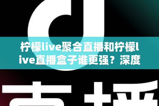 柠檬live聚合直播和柠檬live直播盒子谁更强？深度横评帮你选出最适合自己的直播神器