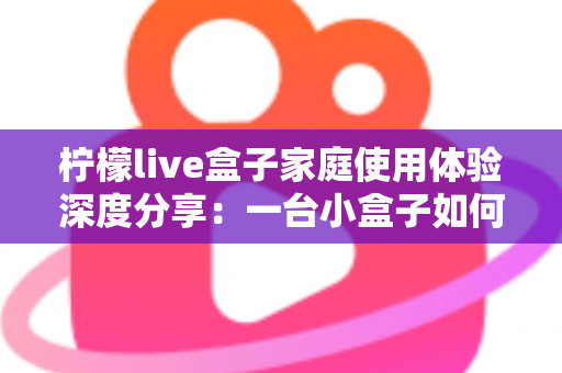 柠檬live盒子家庭使用体验深度分享：一台小盒子如何重新点亮全家人的客厅时光