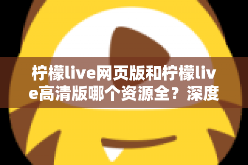 柠檬live网页版和柠檬live高清版哪个资源全?深度对比解析帮你选出最佳观看方案 柠檬live网页版和柠檬live高清版哪个资源全?深度对比解析帮你选出最佳观看方案