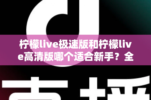 柠檬live极速版和柠檬live高清版哪个适合新手?全面对比分析与实用选择指南 柠檬live极速版和柠檬live高清版哪个适合新手?全面对比分析与实用选择指南