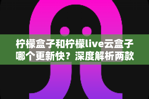 柠檬盒子和柠檬live云盒子哪个更新快？深度解析两款热门电视盒子软件的更新速度、稳定性与选择指南