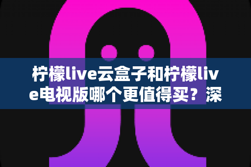 柠檬live云盒子和柠檬live电视版哪个更值得买?深度对比选购指南帮你一次搞懂 柠檬live云盒子和柠檬live电视版哪个更值得买?深度对比选购指南帮你一次搞懂