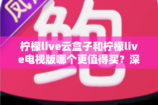 柠檬live云盒子和柠檬live电视版哪个更值得买？深度对比选购指南帮你一次搞懂