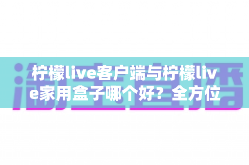 柠檬live客户端与柠檬live家用盒子哪个好？全方位深度对比评测与选购指南