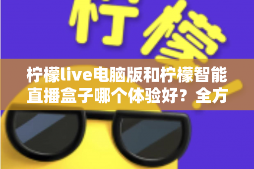 柠檬live电脑版和柠檬智能直播盒子哪个体验好？全方位深度对比帮你选出最适合的直播方案