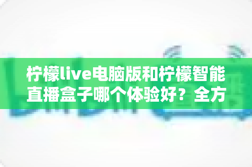 柠檬live电脑版和柠檬智能直播盒子哪个体验好？全方位深度对比帮你选出最适合的直播方案