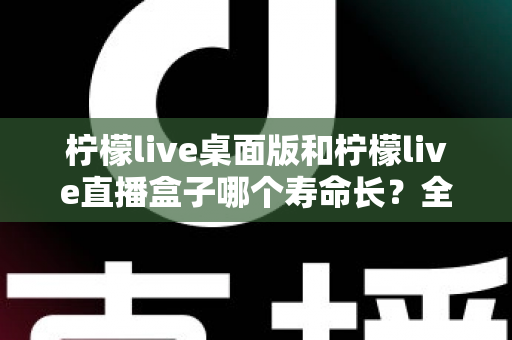 柠檬live桌面版和柠檬live直播盒子哪个寿命长？全面解析与选购参考