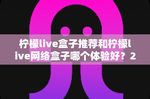 柠檬live盒子推荐和柠檬live网络盒子哪个体验好?2025年最全选购对比指南与深度测评 柠檬live盒子推荐和柠檬live网络盒子哪个体验好?2025年最全选购对比指南与深度测评
