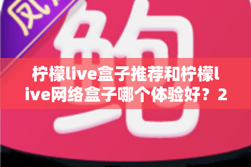 柠檬live盒子推荐和柠檬live网络盒子哪个体验好？2025年最全选购对比指南与深度测评