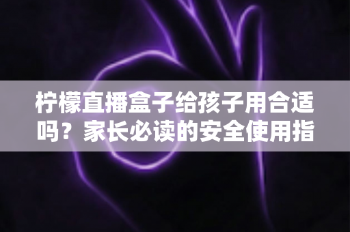 柠檬直播盒子给孩子用合适吗？家长必读的安全使用指南与全面分析
