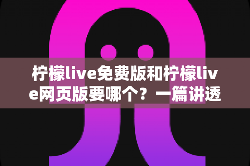 柠檬live免费版和柠檬live网页版要哪个？一篇讲透选择思路的实用指南