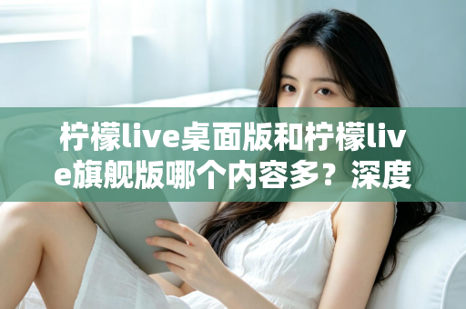 柠檬live桌面版和柠檬live旗舰版哪个内容多？深度对比全解析，帮你选对版本不踩坑