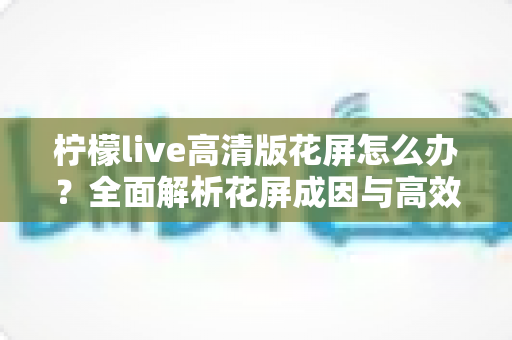 柠檬live高清版花屏怎么办？全面解析花屏成因与高效解决方法实用指南