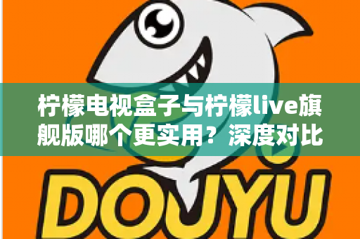 柠檬电视盒子与柠檬live旗舰版哪个更实用？深度对比帮你选对不花冤枉钱
