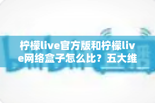 柠檬live官方版和柠檬live网络盒子怎么比？五大维度全面解析，帮你选对不花冤枉钱