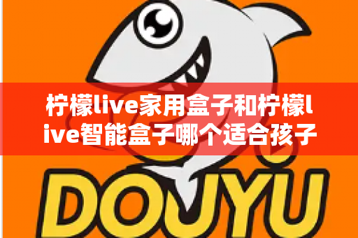 柠檬live家用盒子和柠檬live智能盒子哪个适合孩子？家长必看的深度选购指南