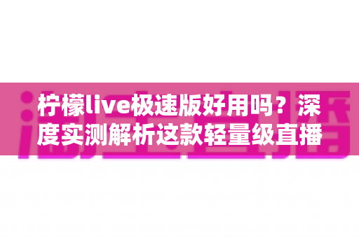 柠檬live极速版好用吗？深度实测解析这款轻量级直播应用的真实体验与优缺点