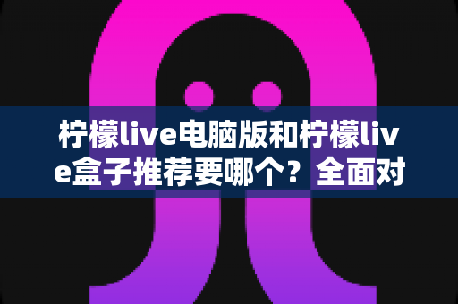 柠檬live电脑版和柠檬live盒子推荐要哪个?全面对比与选购指南帮你一次看懂 柠檬live电脑版和柠檬live盒子推荐要哪个?全面对比与选购指南帮你一次看懂