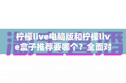柠檬live电脑版和柠檬live盒子推荐要哪个？全面对比与选购指南帮你一次看懂