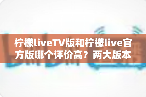 柠檬liveTV版和柠檬live官方版哪个评价高？两大版本深度对比解析与选择指南