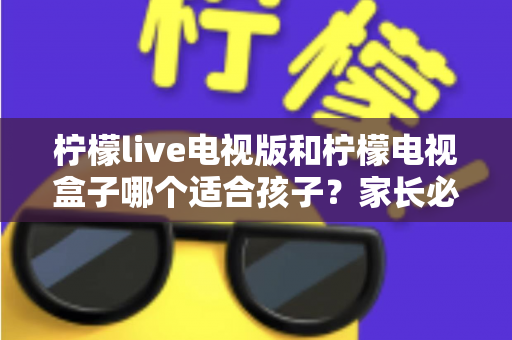 柠檬live电视版和柠檬电视盒子哪个适合孩子？家长必看的全面对比与选购指南