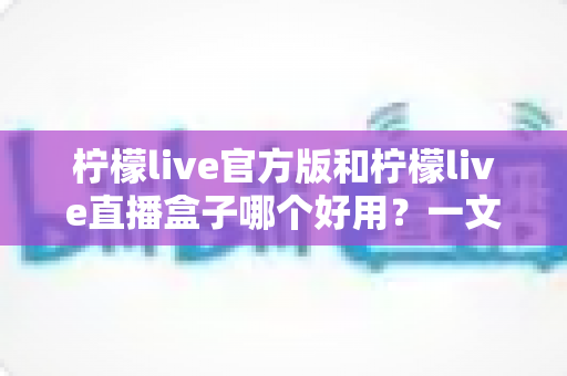 柠檬live官方版和柠檬live直播盒子哪个好用？一文看懂差异，选对不踩坑