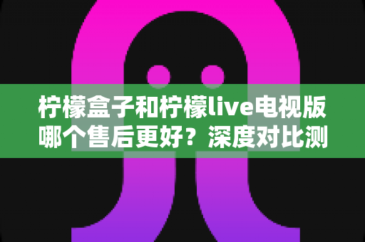 柠檬盒子和柠檬live电视版哪个售后更好？深度对比测评帮你选对不踩坑