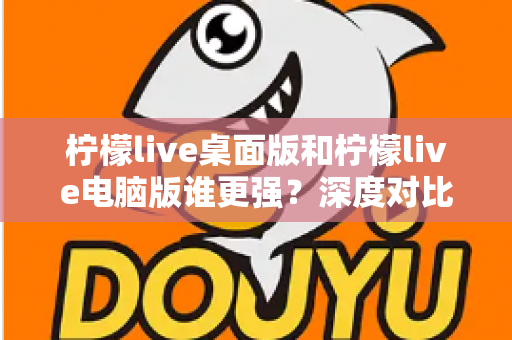 柠檬live桌面版和柠檬live电脑版谁更强？深度对比解析，帮你选对版本让直播体验翻倍