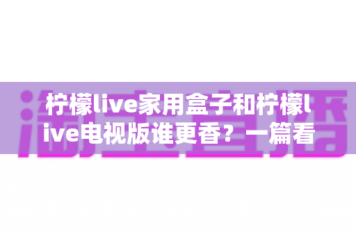 柠檬live家用盒子和柠檬live电视版谁更香？一篇看懂差异的深度对比测评与选购指南