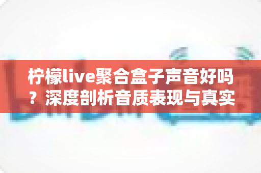 柠檬live聚合盒子声音好吗？深度剖析音质表现与真实使用体验全指南