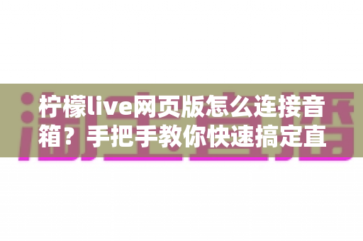 柠檬live网页版怎么连接音箱？手把手教你快速搞定直播声音输出