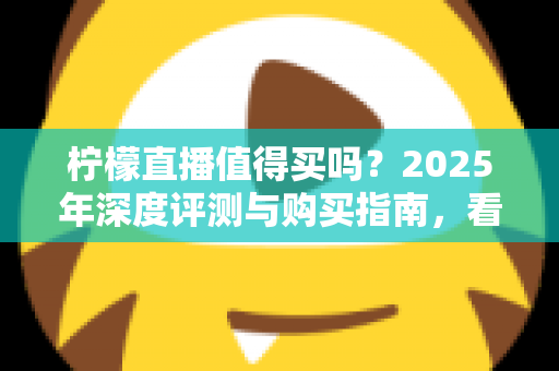 柠檬直播值得买吗？2025年深度评测与购买指南，看完再决定不后悔