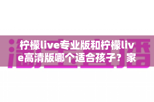 柠檬live专业版和柠檬live高清版哪个适合孩子?家长必读的全面对比与选购指南 柠檬live专业版和柠檬live高清版哪个适合孩子?家长必读的全面对比与选购指南